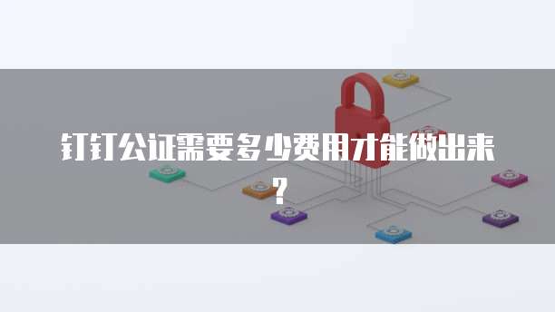 钉钉公证需要多少费用才能做出来?