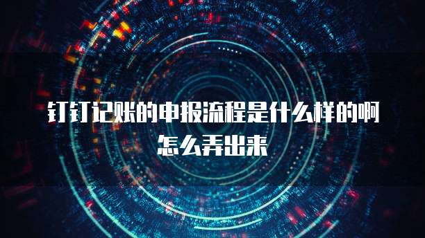 钉钉记账的申报流程是什么样的啊怎么弄出来