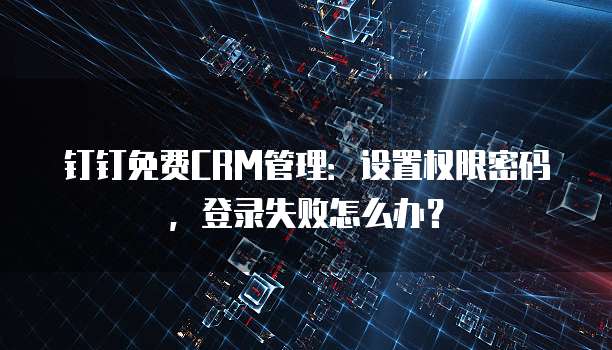 钉钉免费CRM管理:设置权限密码,登录失败怎么办?