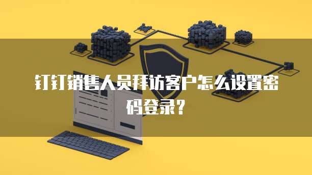 钉钉销售人员拜访客户怎么设置密码登录?