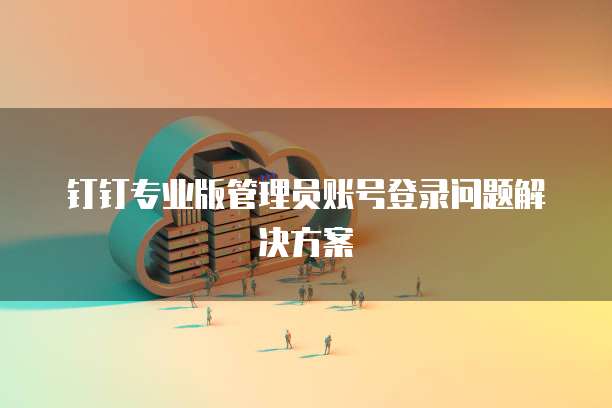 钉钉专业版管理员账号登录问题解决方案