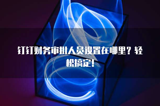 钉钉财务审批人员设置在哪里?轻松搞定!