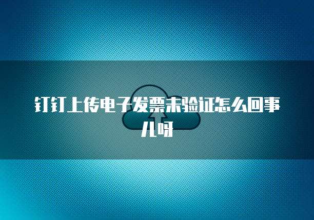 钉钉上传电子发票未验证怎么回事儿呀