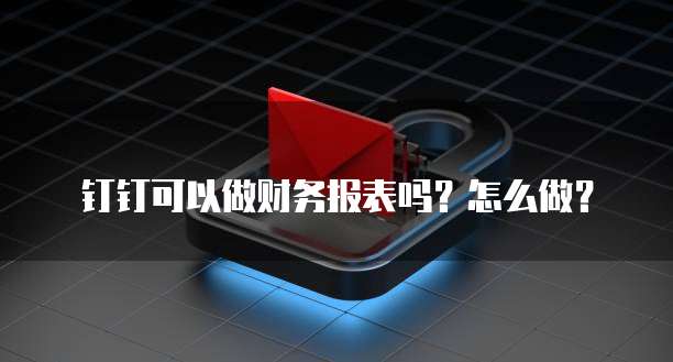 钉钉可以做财务报表吗?怎么做?
