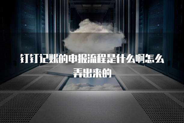 钉钉记账的申报流程是什么啊怎么弄出来的