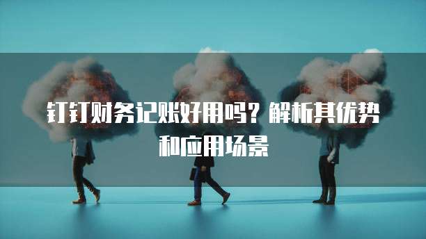 钉钉财务记账好用吗?解析其优势和应用场景