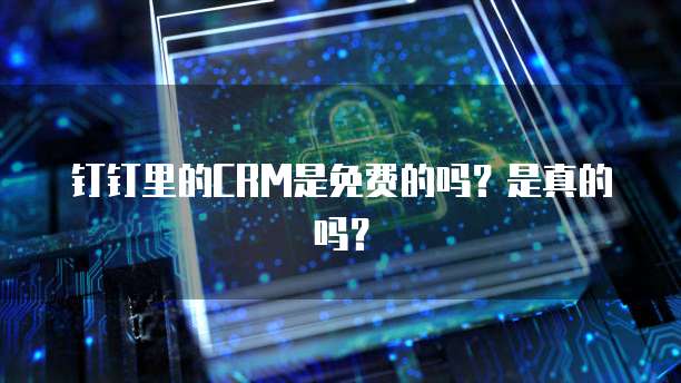 钉钉里的CRM是免费的吗？是真的吗？