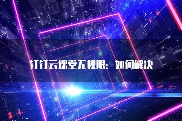 钉钉云课堂无权限:如何解决