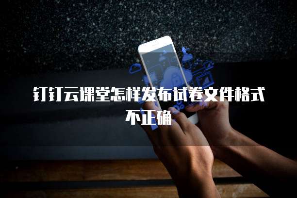 钉钉云课堂怎样发布试卷文件格式不正确