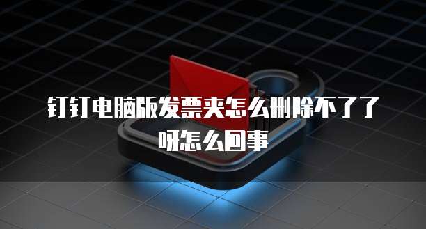 钉钉电脑版发票夹怎么删除不了了呀怎么回事