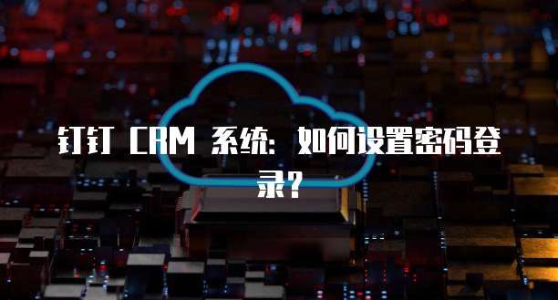 钉钉 CRM 系统：如何设置密码登录？