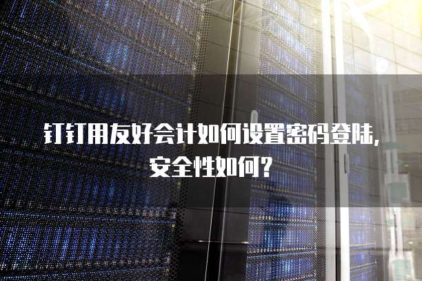 钉钉用友好会计如何设置密码登陆,安全性如何?
