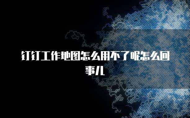 钉钉工作地图怎么用不了呢怎么回事儿