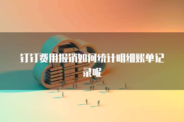 钉钉费用报销如何统计明细账单记录呢