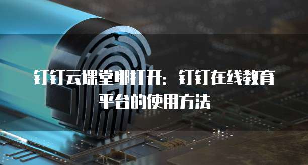 钉钉云课堂哪打开:钉钉在线教育平台的使用方法