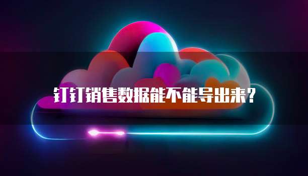 钉钉销售数据能不能导出来？