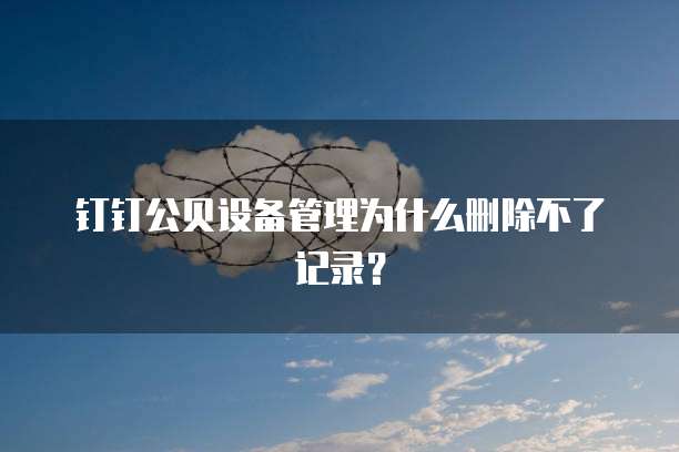 钉钉公贝设备管理为什么删除不了记录?