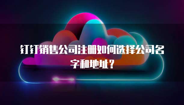 钉钉销售公司注册如何选择公司名字和地址?