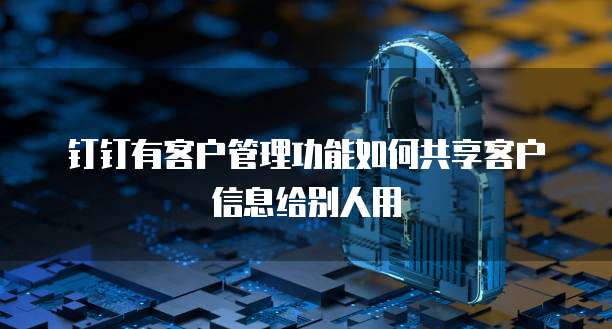 钉钉有客户管理功能如何共享客户信息给别人用