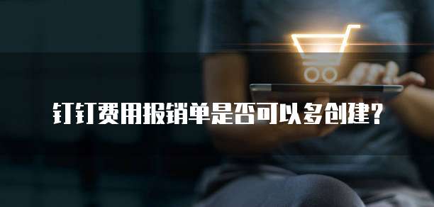 钉钉费用报销单是否可以多创建?