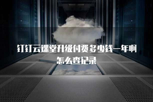 钉钉云课堂升级付费多少钱一年啊怎么查记录