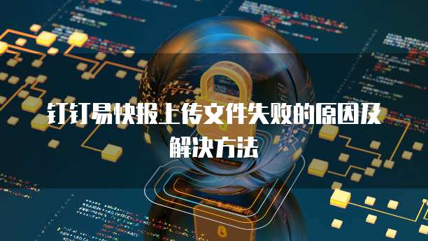 钉钉易快报上传文件失败的原因及解决方法