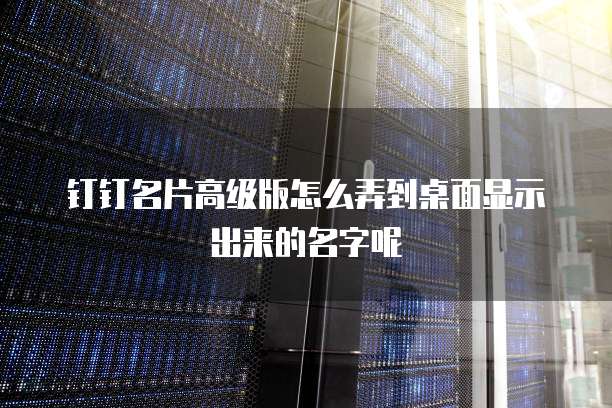 钉钉名片高级版怎么弄到桌面显示出来的名字呢