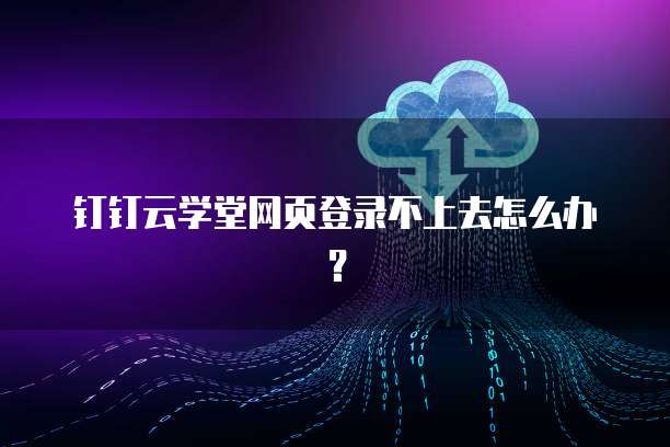 钉钉云学堂网页登录不上去怎么办?