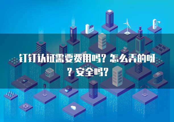 钉钉认证需要费用吗?怎么弄的呀?安全吗?
