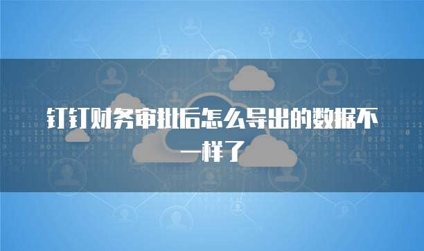 钉钉财务审批后怎么导出的数据不一样了