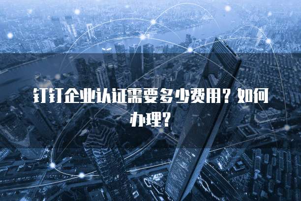 钉钉企业认证需要多少费用？如何办理？