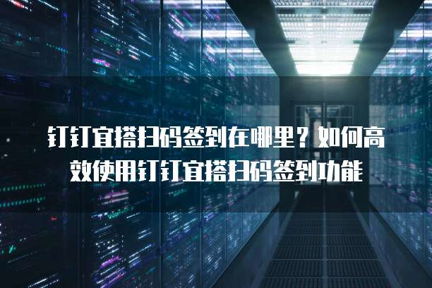 钉钉宜搭扫码签到在哪里?如何高效使用钉钉宜搭扫码签到功能