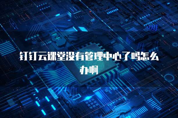 钉钉云课堂没有管理中心了吗怎么办啊