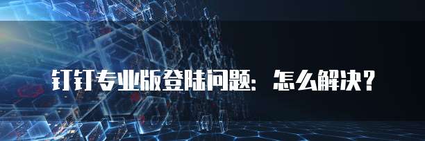钉钉专业版登陆问题:怎么解决?