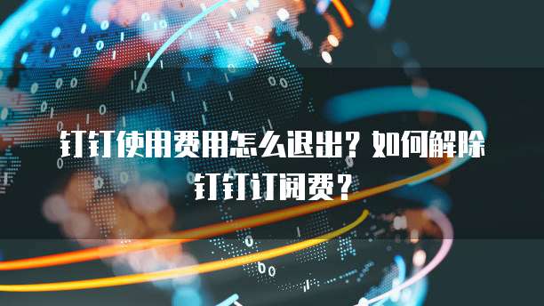 钉钉使用费用怎么退出?如何解除钉钉订阅费?