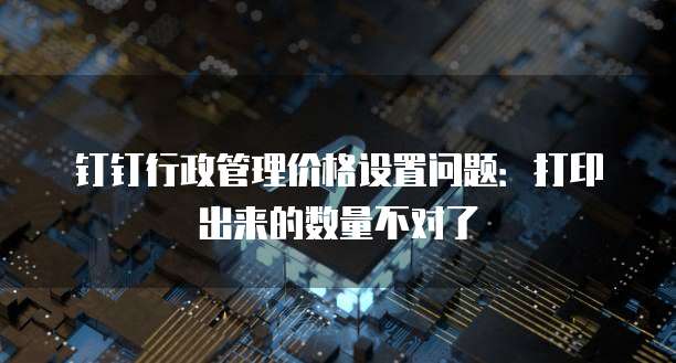 钉钉行政管理价格设置问题:打印出来的数量不对了