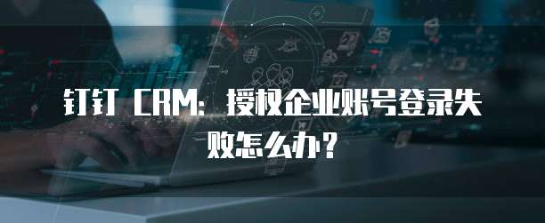 钉钉 CRM:授权企业账号登录失败怎么办?