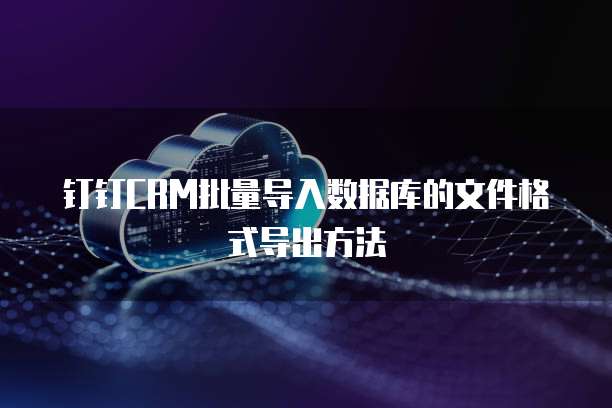 钉钉CRM批量导入数据库的文件格式导出方法