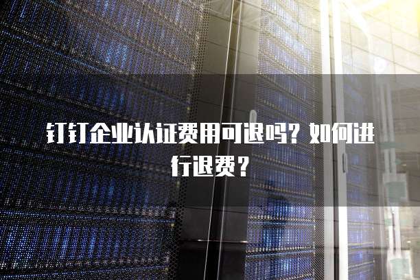钉钉企业认证费用可退吗?如何进行退费?