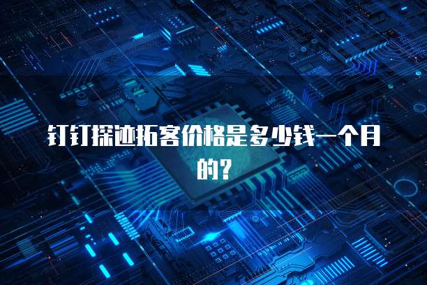 钉钉探迹拓客价格是多少钱一个月的?