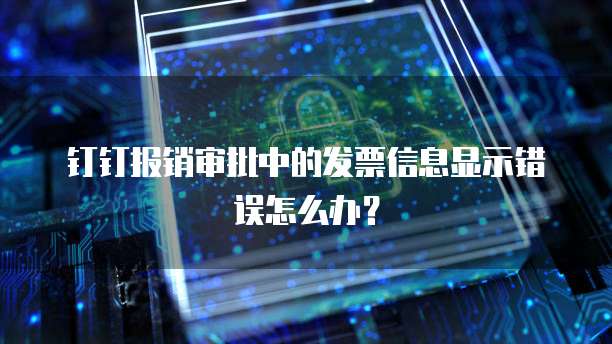 钉钉报销审批中的发票信息显示错误怎么办?