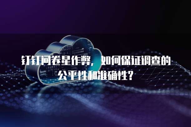钉钉问卷星作弊,如何保证调查的公平性和准确性?
