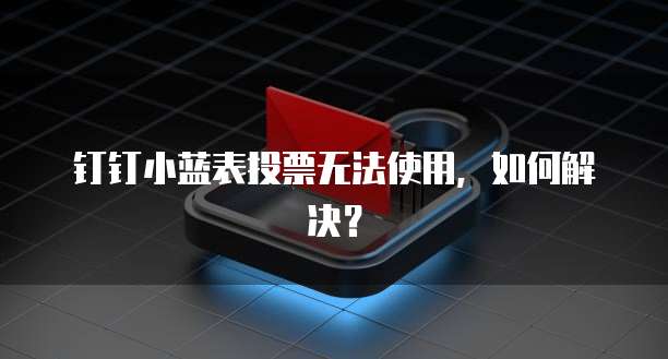 钉钉小蓝表投票无法使用,如何解决?