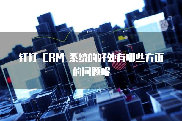 钉钉 CRM 系统的好处有哪些方面的问题呢