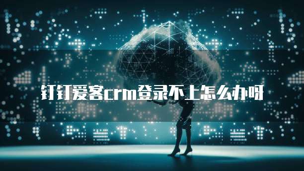 钉钉爱客crm登录不上怎么办呀