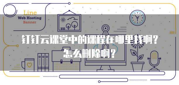 钉钉云课堂中的课程在哪里找啊?怎么删除啊?