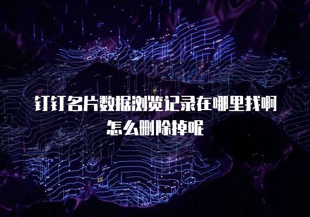 钉钉名片数据浏览记录在哪里找啊怎么删除掉呢