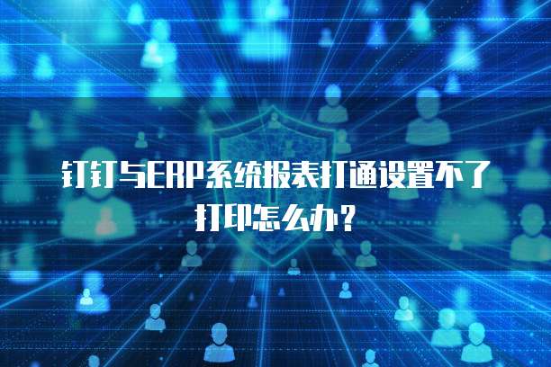 钉钉与ERP系统报表打通设置不了打印怎么办?