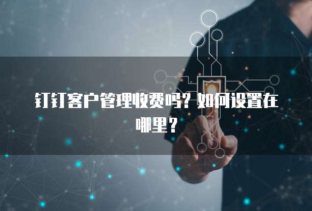 钉钉客户管理收费吗?如何设置在哪里?