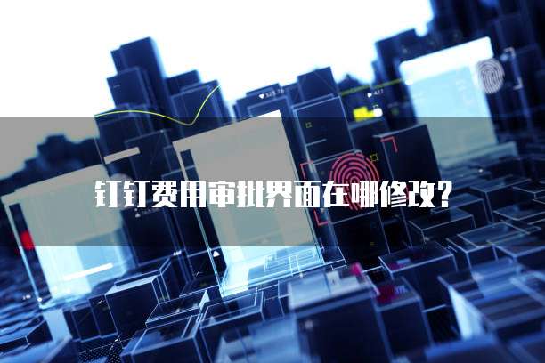 钉钉费用审批界面在哪修改?